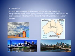 4. Melbourne
Se trata con una gran variedad étnica y cultural, el hogar de muchos
inmigrantes de origen chino, griego, británico e italiano entre otros. Es una de
las ciudades con más altos niveles en calidad de vida y con los más bajos en
pobreza.
 