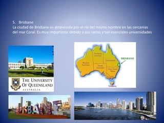 5. Brisbane
La ciudad de Brisbane es atravesada por el río del mismo nombre en las cercanías
del mar Coral. Es muy importante debido a sus varias y tan esenciales universidades
 