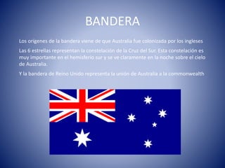 BANDERA
Los orígenes de la bandera viene de que Australia fue colonizada por los ingleses
Las 6 estrellas representan la constelación de la Cruz del Sur. Esta constelación es
muy importante en el hemisferio sur y se ve claramente en la noche sobre el cielo
de Australia.
Y la bandera de Reino Unido representa la unión de Australia a la commonwealth
 