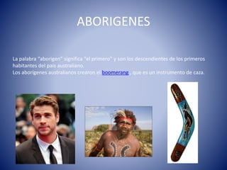 ABORIGENES
La palabra “aborigen” significa “el primero” y son los descendientes de los primeros
habitantes del país australiano.
Los aborígenes australianos crearon el boomerang , que es un instrumento de caza.
 