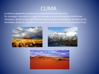 CLIMA
La extensa geografía australiana es mayoritariamente desértica
Sin embargo, Australia es un país tan grande que goza de muchas condiciones
climáticas: desde el calor del desierto hasta las bajas temperaturas nevadas de las
montañas; desde las abundantes lluvias hasta la ausencia total de precipitaciones.
 