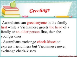 Greetings
-Australians can greet anyone in the family
first while a Vietnamese greets the head of a
family or an older person first, then the
younger ones.
- Australians exchange cheek-kisses to
express friendliness but Vietnamese never
exchange cheek-kisses.
 