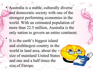 • Australia is a stable, culturally diverse
and democratic society with one of the
strongest performing economies in the
world. With an estimated population of
more than 22.5 million, Australia is the
only nation to govern an entire continent.
•
It is the earth’s biggest island
and sixthlargest country in the
world in land area, about the
size of mainland United States
and one and a half times the
size of Europe.
 