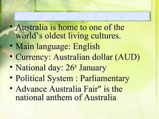 • Australia is home to one of the
world’s oldest living cultures.
• Main language: English
• Currency: Australian dollar (AUD)
• National day: 26th
January
• Political System : Parliamentary
• Advance Australia Fair" is the
national anthem of Australia
 
