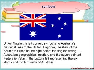 symbolssymbols
Union Flag in the left corner, symbolising Australia's
historical links to the United Kingdom, the stars of the
Southern Cross on the right half of the flag indicating
Australia's geographical location, and the seven-pointed
Federation Star in the bottom left representing the six
states and the territories of Australia.
 
