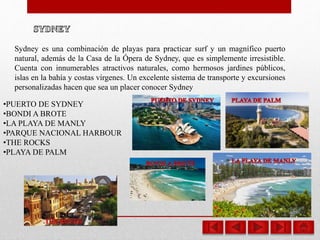 Sydney es una combinación de playas para practicar surf y un magnífico puerto
natural, además de la Casa de la Ópera de Sydney, que es simplemente irresistible.
Cuenta con innumerables atractivos naturales, como hermosos jardines públicos,
islas en la bahía y costas vírgenes. Un excelente sistema de transporte y excursiones
personalizadas hacen que sea un placer conocer Sydney
•PUERTO DE SYDNEY
•BONDI A BROTE
•LA PLAYA DE MANLY
•PARQUE NACIONAL HARBOUR
•THE ROCKS
•PLAYA DE PALM
 