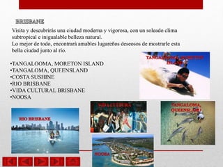 Visita y descubrirás una ciudad moderna y vigorosa, con un soleado clima
subtropical e inigualable belleza natural.
Lo mejor de todo, encontrará amables lugareños deseosos de mostrarle esta
bella ciudad junto al río.
•TANGALOOMA, MORETON ISLAND
•TANGALOMA, QUEENSLAND
•COSTA SUSHINE
•RIO BRISBANE
•VIDA CULTURAL BRISBANE
•NOOSA
 