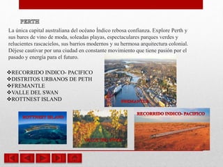 La única capital australiana del océano Índico rebosa confianza. Explore Perth y
sus bares de vino de moda, soleadas playas, espectaculares parques verdes y
relucientes rascacielos, sus barrios modernos y su hermosa arquitectura colonial.
Déjese cautivar por una ciudad en constante movimiento que tiene pasión por el
pasado y energía para el futuro.
RECORRIDO INDICO- PACIFICO
DISTRITOS URBANOS DE PETH
FREMANTLE
VALLE DEL SWAN
ROTTNEST ISLAND
 