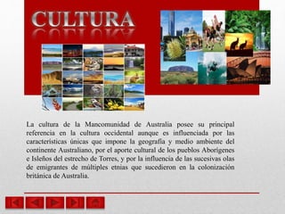 La cultura de la Mancomunidad de Australia posee su principal
referencia en la cultura occidental aunque es influenciada por las
características únicas que impone la geografía y medio ambiente del
continente Australiano, por el aporte cultural de los pueblos Aborígenes
e Isleños del estrecho de Torres, y por la influencia de las sucesivas olas
de emigrantes de múltiples etnias que sucedieron en la colonización
británica de Australia.
 
