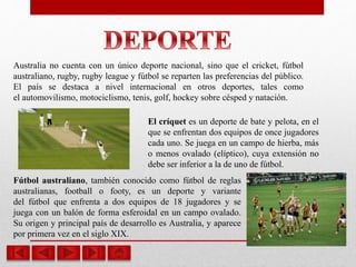 Australia no cuenta con un único deporte nacional, sino que el cricket, fútbol
australiano, rugby, rugby league y fútbol se reparten las preferencias del público.
El país se destaca a nivel internacional en otros deportes, tales como
el automovilismo, motociclismo, tenis, golf, hockey sobre césped y natación.
El críquet es un deporte de bate y pelota, en el
que se enfrentan dos equipos de once jugadores
cada uno. Se juega en un campo de hierba, más
o menos ovalado (elíptico), cuya extensión no
debe ser inferior a la de uno de fútbol.
Fútbol australiano, también conocido como fútbol de reglas
australianas, football o footy, es un deporte y variante
del fútbol que enfrenta a dos equipos de 18 jugadores y se
juega con un balón de forma esferoidal en un campo ovalado.
Su origen y principal país de desarrollo es Australia, y aparece
por primera vez en el siglo XIX.
 