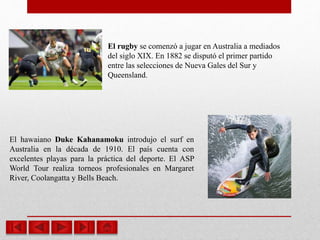 El rugby se comenzó a jugar en Australia a mediados
del siglo XIX. En 1882 se disputó el primer partido
entre las selecciones de Nueva Gales del Sur y
Queensland.
El hawaiano Duke Kahanamoku introdujo el surf en
Australia en la década de 1910. El país cuenta con
excelentes playas para la práctica del deporte. El ASP
World Tour realiza torneos profesionales en Margaret
River, Coolangatta y Bells Beach.
 