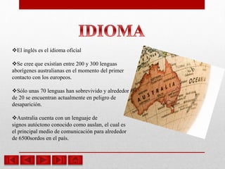 El inglés es el idioma oficial
Se cree que existían entre 200 y 300 lenguas
aborígenes australianas en el momento del primer
contacto con los europeos.
Sólo unas 70 lenguas han sobrevivido y alrededor
de 20 se encuentran actualmente en peligro de
desaparición.
Australia cuenta con un lenguaje de
signos autóctono conocido como auslan, el cual es
el principal medio de comunicación para alrededor
de 6500sordos en el país.
 
