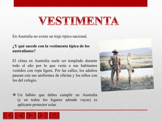 En Australia no existe un traje típico nacional.
¿Y qué sucede con la vestimenta típica de los
australianos?
El clima en Australia suele ser templado durante
todo el año por lo que verás a sus habitantes
vestidos con ropa ligera. Por las calles, los adultos
pasean con sus uniformes de oficina y los niños con
los del colegio.
 Un hábito que debes cumplir en Australia
(y en todos los lugares adonde vayas) es
aplicarte protector solar.
 
