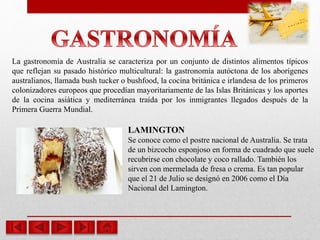 La gastronomía de Australia se caracteriza por un conjunto de distintos alimentos típicos
que reflejan su pasado histórico multicultural: la gastronomía autóctona de los aborígenes
australianos, llamada bush tucker o bushfood, la cocina británica e irlandesa de los primeros
colonizadores europeos que procedían mayoritariamente de las Islas Británicas y los aportes
de la cocina asiática y mediterránea traída por los inmigrantes llegados después de la
Primera Guerra Mundial.
LAMINGTON
Se conoce como el postre nacional de Australia. Se trata
de un bizcocho esponjoso en forma de cuadrado que suele
recubrirse con chocolate y coco rallado. También los
sirven con mermelada de fresa o crema. Es tan popular
que el 21 de Julio se designó en 2006 como el Día
Nacional del Lamington.
 