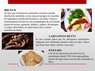 BRUNCH
Se dice que el brunch ha sustituido a la típica comida
familiar de mediodía o a las cenas de amigos en Australia.
El ingrediente estrella del brunch es, sin duda, el huevo.
Generalmente los huevos van acompañados de una loncha
gruesa de tocino, aguacate, salmón y judías y de panques
o crepas. Para beber, se suele tomar café o zumos
naturales de frutas.
LARVASWITCHETTY
Es una comida típica que los aborígenes australianos
indígenas han disfrutado durante miles de años. Dicen
que tiene buen sabor, similar a una nuez.
WEET-BIX
Uno de los desayunos favoritos de los
australianos desde 1930. Son unas galletas
hechas de trigo entero con un alto contenido en
fibra.
 