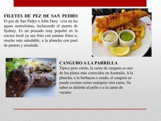 FILETES DE PEZ DE SAN PEDRO
El pez de San Pedro o John Dory vive en las
aguas australianas, incluyendo el puerto de
Sydney. Es un pescado muy popular en la
cocina local ya sea frito con patatas fritas o,
mucho más saludable, a la plancha con puré
de patatas y ensalada.
CANGURO A LA PARRILLA
Típico pero cierto, la carne de canguro es uno
de los platos más conocidos en Australia. A la
plancha, a la barbacoa o asado, el canguro se
puede cocinar como cualquier otra carne. Su
sabor es distinto al pollo o a la carne de
vacuno.
 