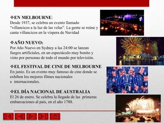 EN MELBOURNE:
Desde 1937, se celebra un evento llamado
“villancicos a la luz de las velas”. La gente se reúne y
canta villancicos en la víspera de Navidad
AÑO NUEVO:
Por Año Nuevo en Sydney a las 24:00 se lanzan
fuegos artificiales, en un espectáculo muy bonito y
visto por personas de todo el mundo por televisión.
EL FESTIVAL DE CINE DE MELBOURNE
En junio. Es un evento muy famoso de cine donde se
exhiben los mejores filmes nacionales
e internacionales.
EL DÍA NACIONAL DE AUSTRALIA
El 26 de enero. Se celebra la llegada de las primeras
embarcaciones al país, en el año 1788.
 