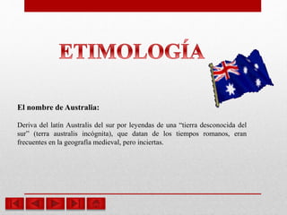 El nombre de Australia:
Deriva del latín Australis del sur por leyendas de una “tierra desconocida del
sur” (terra australis incógnita), que datan de los tiempos romanos, eran
frecuentes en la geografía medieval, pero inciertas.
 