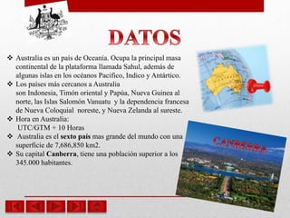  Australia es un país de Oceanía. Ocupa la principal masa
continental de la plataforma llamada Sahul, además de
algunas islas en los océanos Pacifico, Indico y Antártico.
 Los países más cercanos a Australia
son Indonesia, Timón oriental y Papúa, Nueva Guinea al
norte, las Islas Salomón Vanuatu y la dependencia francesa
de Nueva Coloquial noreste, y Nueva Zelanda al sureste.
 Hora en Australia:
UTC/GTM + 10 Horas
 Australia es el sexto país mas grande del mundo con una
superficie de 7,686,850 km2.
 Su capital Canberra, tiene una población superior a los
345.000 habitantes.
 