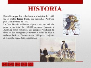 Descubierto por los holandeses a principios del 1600
fue el inglés James Cook, que reivindica Australia
para Gran Bretaña en 1770.
La Gran Bretaña utilizaron el país como una colonia
penal y un total de 160.000 personas llegaron a
Australia como convictos. Los europeos vendieron la
tierra de los aborígenes y mataron a miles de ellos a
reclamar la tierra. Finalmente en 1901 que el conjunto
de Australia quedó bajo constitución.
 
