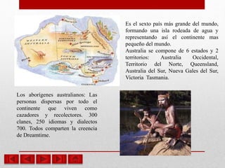 Los aborígenes australianos: Las
personas dispersas por todo el
continente que viven como
cazadores y recolectores. 300
clanes, 250 idiomas y dialectos
700. Todos comparten la creencia
de Dreamtime.
Es el sexto país más grande del mundo,
formando una isla rodeada de agua y
representando así el continente mas
pequeño del mundo.
Australia se compone de 6 estados y 2
territorios: Australia Occidental,
Territorio del Norte, Queensland,
Australia del Sur, Nueva Gales del Sur,
Victoria Tasmania.
 