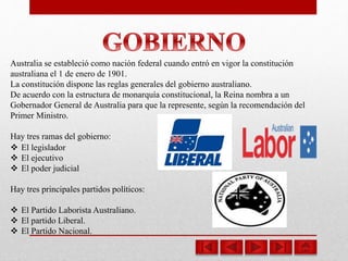 Australia se estableció como nación federal cuando entró en vigor la constitución
australiana el 1 de enero de 1901.
La constitución dispone las reglas generales del gobierno australiano.
De acuerdo con la estructura de monarquía constitucional, la Reina nombra a un
Gobernador General de Australia para que la represente, según la recomendación del
Primer Ministro.
Hay tres ramas del gobierno:
 El legislador
 El ejecutivo
 El poder judicial
Hay tres principales partidos políticos:
 El Partido Laborista Australiano.
 El partido Liberal.
 El Partido Nacional.
 