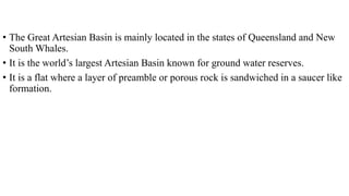• The Great Artesian Basin is mainly located in the states of Queensland and New
South Whales.
• It is the world’s largest Artesian Basin known for ground water reserves.
• It is a flat where a layer of preamble or porous rock is sandwiched in a saucer like
formation.
 