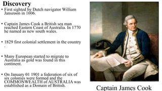 Discovery
• First sighted by Dutch navigator William
Janszoon in 1606.
• Captain James Cook a British sea man
reached Eastern Coast of Australia. In 1770
he named as new south wales.
• 1829 first colonial settlement in the country
.
• Many European started to migrate to
Australia as gold was found in this
continent.
• On January 01 1901 a federation of six of
six colonies were formed and the
COMMONWEALTH of AUSTRALIA was
established as a Domain of British.
Captain James Cook
 