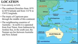 LOCATION
• Lies entirely in S.H.
• The continent Stretches from 10°S
to 44°S latitude and from 112°E to
154°E longitude.
• The tropic of Capricorn pass
through the middle of this continent
• The neighbouring countries of
Australia – In north it is separated
from East Timor, from Indonesia by
Arafura Sea, in the south east, the
Tasman sea lies between Australia
and New Zeland
 