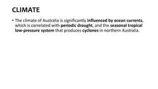CLIMATE
• The climate of Australia is significantly influenced by ocean currents,
which is correlated with periodic drought, and the seasonal tropical
low-pressure system that produces cyclones in northern Australia.
 