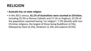 RELIGION
• Australia has no state religion.
• In the 2011 census, 61.1% of Australians were counted as Christian,
including 25.3% as Roman Catholic and 17.1% as Anglican; 22.3% of
the population reported having "no religion"; 7.2% identify with non-
Christian religions, the largest of these being Buddhism (2.5%),
followed by Islam (2.2%), Hinduism (1.3%) and Judaism (0.5%).
 