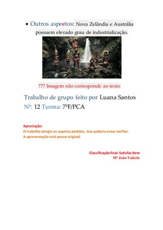  Outros aspectos: Nova Zelândia e Austrália
possuem elevado grau de industrialização.
??? Imagem não corresponde ao texto
Trabalho de grupo feito por Luana Santos
Nº: 12 Turma: 7ºF/PCA
Apreciação:
O trabalho atingiu os aspetos pedidos, mas poderia estar melhor.
A apresentação está pouco original.
Classificaçãofinal:Satisfaz Bem
Mª João Valério