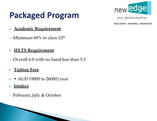  Academic Requirement
• Minimum 60% in class 12th
 IELTS Requirement
• Overall 6.0 with no band less than 5.5
 Tuition Fees
 • AUD 19000 to 26000/year
 Intakes
• February,July & October
 