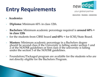  Academics
• Diploma: Minimum 60% in class 12th.
• Bachelors: Minimum academic percentage required is around 60% +
in class 12th
 for the students from CBSE board and 65% + for ICSE/State Board.
• Masters: Minimum academic percentage in a Bachelors degree
should be second class if the University is falling under section 1 and
2 of the NOOSR guidelines or first class if the university is falling
under the section 3 of the NOOSR guidelines.
• Foundation/Packaged program are available for the students who are
not directly eligible for the Bachelors Program.
 