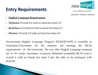  English Language Requirement:
 Diploma: Overall 6.0 with no band less than 5.5
 Bachelors: Overall 6.0 with no band less than 5.5
 Masters: Overall 6.5 with no band less than 6.0
Pre-sessional English Language Program (ELICOS/EAP) is available in
Australian Universities for the students not meeting the IELTS
requirements of the University. We can offer English Language program
up to 10 weeks maximum at present. Minimum acceptable IELTS score is
overall 6 with no bands less than 5 (for the offer to be packaged with
ELICOS.
 