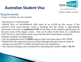 Requirements:
To get a student visa, the student:
• Should have a valid passport.
• Should have an unconditional offer letter & an e-COE for the course. If the
student’s final year/semester result is pending and the intake is approaching,
universities can issue a conditional COE on the basis of the students performance in
the past years of the degree course. Visa can be filed on the basis of a conditional
COE. However, the student needs to provide the final result before enrolment.
• Submit a student visa application
• Pay the application fees of A$550 using a credit card equivalent to Rs. 29,200.
• Should have the required amount of funds through education loan or funds in
savings account/FDs, 3 months old (preferred, not mandatory).
• The current exchange rate considered for calculating the funds is: A$ 1 = Rs. 59
 