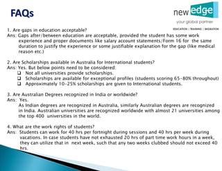 1. Are gaps in education acceptable?
Ans: Gaps after/between education are acceptable, provided the student has some work
experience and proper documents like salary account statements/Form 16 for the same
duration to justify the experience or some justifiable explanation for the gap (like medical
reason etc.)
2. Are Scholarships available in Australia for International students?
Ans: Yes. But below points need to be considered:
 Not all universities provide scholarships.
 Scholarships are available for exceptional profiles (students scoring 65-80% throughout)
 Approximately 10-25% scholarships are given to International students.
3. Are Australian Degrees recognized in India or worldwide?
Ans: Yes.
As Indian degrees are recognized in Australia, similarly Australian degrees are recognized
in India. Australian universities are recognized worldwide with almost 21 universities among
the top 400 universities in the world.
4. What are the work rights of students?
Ans: Students can work for 40 hrs per fortnight during sessions and 40 hrs per week during
vacations. In case students have not exhausted 20 hrs of part time work hours in a week,
they can utilize that in next week, such that any two weeks clubbed should not exceed 40
hrs.
FAQs
 