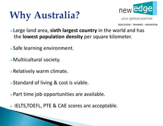Large land area, sixth largest country in the world and has
the lowest population density per square kilometer.
Safe learning environment.
Multicultural society.
Relatively warm climate.
Standard of living & cost is viable.
Part time job opportunities are available.
 IELTS,TOEFL, PTE & CAE scores are acceptable.
 