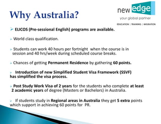  ELICOS (Pre-sessional English) programs are available.
 World class qualification.
 Students can work 40 hours per fortnight when the course is in
session and 40 hrs/week during scheduled course breaks.
 Chances of getting Permanent Residence by gathering 60 points.
 Introduction of new Simplified Student Visa Framework (SSVF)
has simplified the visa process.
 Post Study Work Visa of 2 years for the students who complete at least
2 academic years of degree (Masters or Bachelors) in Australia.
 If students study in Regional areas in Australia they get 5 extra points
which support in achieving 60 points for PR.
 