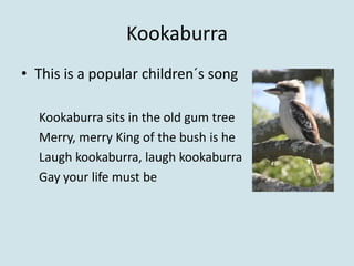 Kookaburra
• This is a popular children´s song

  Kookaburra sits in the old gum tree
  Merry, merry King of the bush is he
  Laugh kookaburra, laugh kookaburra
  Gay your life must be
 