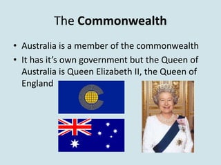The Commonwealth
• Australia is a member of the commonwealth
• It has it’s own government but the Queen of
  Australia is Queen Elizabeth II, the Queen of
  England
 