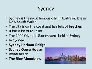 Sydney
• Sydney is the most famous city in Australia. It is in
  New South Wales
• The city is on the coast and has lots of beaches
• It has a lot of tourism
• The 2000 Olympic Games were held in Sydney
• In Sydney:
• Sydney Harbour Bridge
• Sydney Opera House
• Bondi Beach
• The Blue Mountains
 