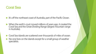 Coral Sea
 It’s off the northeastcoast of Australia,part of the PacificOcean.
 When the earth’scrust movedmillionsof years ago, it created the
CoralSea and the Great DividingRange (largest mountainrange
in Australia).
 CoralSea islandsare scattered over thousandsof milesof ocean.
 No oneliveson the islandsexcept for a small group of weather
specialists.
 