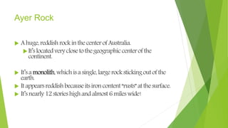Ayer Rock
 Ahuge,reddishrockinthecenterofAustralia.
It’slocatedveryclosetothegeographiccenterofthe
continent.
 It’samonolith,whichisasingle,largerockstickingoutofthe
earth.
 Itappearsreddishbecauseitsironcontent“rusts”atthesurface.
 It’snearly12storieshighandalmost6mileswide!
 