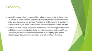 Economy
 Australia’s economicfreedom scoreis82.4,makingitseconomythe3rdfreestinthe
2021Index.Itsoverall scorehasdecreased by0.2point,primarily becauseofadecline
inthescoreforgovernment spending. Australiaisranked3rdamong40countries in
theAsia–Pacific region,anditsoverallscoreisabovetheregionalandworldaverages.
 Australiahasbeenaleaderineconomicfreedom eversincetheinception oftheIndex
in1995,anditseconomyhasbeeninthehighest(free)categoryforthepast15years.
Thecountry’sscoresonthethreerule-of-lawindicators(propertyrights,judicial
effectiveness, andgovernment integrity)areamongthehighestintheworld.
 