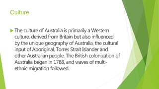 Culture
 The culture of Australia is primarily a Western
culture, derived from Britain but also influenced
by the unique geography of Australia, the cultural
input of Aboriginal, Torres Strait Islander and
other Australian people. The British colonization of
Australia began in 1788, and waves of multi-
ethnic migration followed.
 