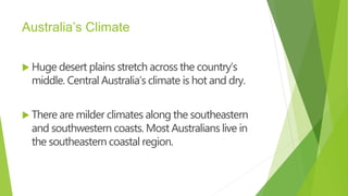 Australia’s Climate
 Huge desert plains stretch across the country’s
middle. Central Australia’s climate is hot and dry.
 There are milder climates along the southeastern
and southwestern coasts. Most Australians live in
the southeastern coastal region.
 