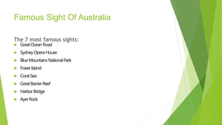 Famous Sight Of Australia
The 7 most famous sights:
 GreatOceanRoad
 SydneyOperaHouse
 BlueMountainsNationalPark
 FraserIsland
 CoralSea
 GreatBarrierReef
 HarborBridge
 AyerRock
 