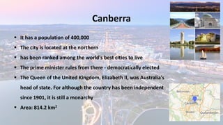 Canberra
▪ It has a population of 400,000
▪ The city is located at the northern
▪ has been ranked among the world's best cities to live
▪ The prime minister rules from there - democratically elected
▪ The Queen of the United Kingdom, Elizabeth II, was Australia's
head of state. For although the country has been independent
since 1901, it is still a monarchy
▪ Area: 814.2 km2
 