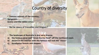 Country of diversity
• Famous animals of the country:
Kangaroos
koalas and the ratites emus.
• But be aware of Crocodiles and Dingoes !
• The landscape of Australia is also very diverse.
a) the famous coral reef "Great Barrier Reef" off the northeast coast.
b) desert in the interior with the famous red rock hill "Uluru“
c) eucalyptus forests and steppes.
 
